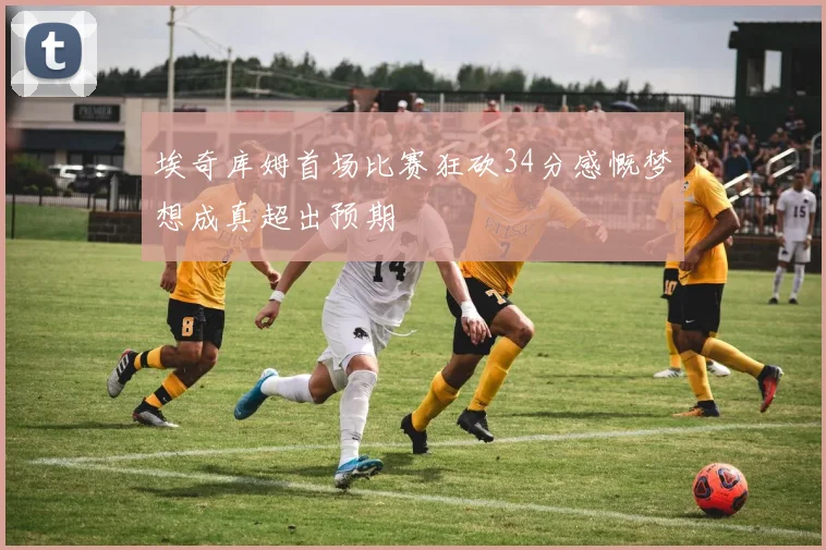 埃奇库姆首场比赛狂砍34分感慨梦想成真超出预期