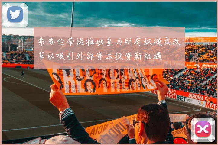 弗洛伦蒂诺推动皇马所有权模式改革以吸引外部资本投资新机遇