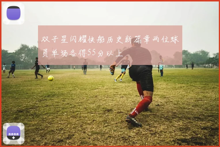 双子星闪耀快船历史新篇章两位球员单场各得55分以上