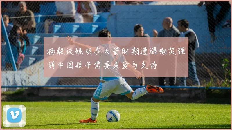 杨毅谈姚明在火箭时期遭遇嘲笑强调中国孩子需要关爱与支持