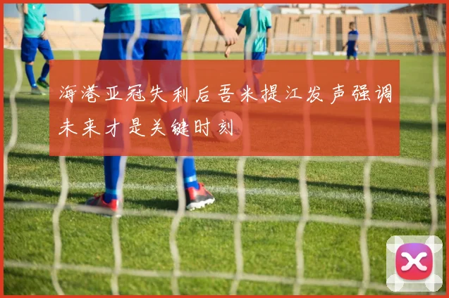 海港亚冠失利后吾米提江发声强调未来才是关键时刻