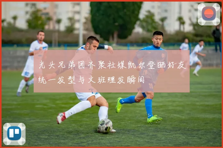 光头兄弟团齐聚社媒凯尔登晒好友统一发型与文班理发瞬间