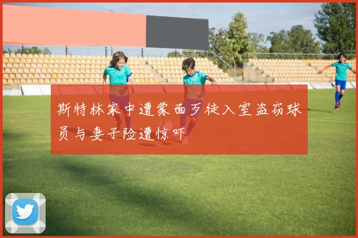 斯特林家中遭蒙面歹徒入室盗窃球员与妻子险遭惊吓