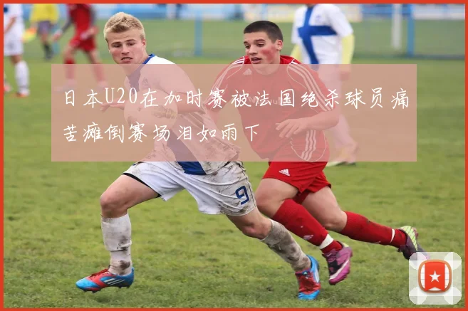 日本U20在加时赛被法国绝杀球员痛苦瘫倒赛场泪如雨下