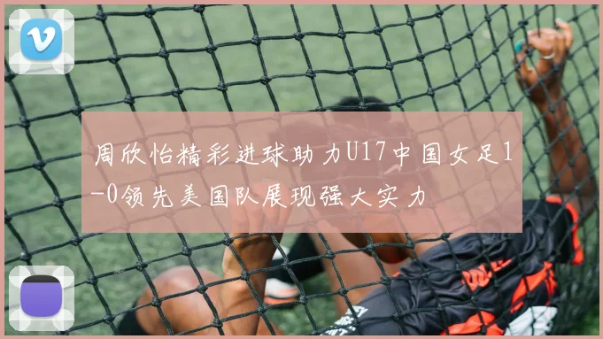 周欣怡精彩进球助力U17中国女足1-0领先美国队展现强大实力