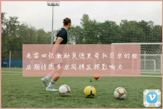 老雷回忆激励莫德里奇和贝尔的经历期待图多尔同样发挥影响力