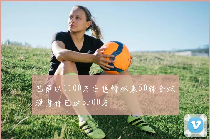 巴萨以1100万出售特林康50转会权现身价已达3500万