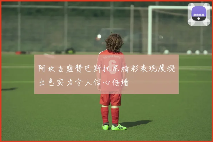 阿坎吉盛赞巴斯托尼精彩表现展现出色实力令人信心倍增