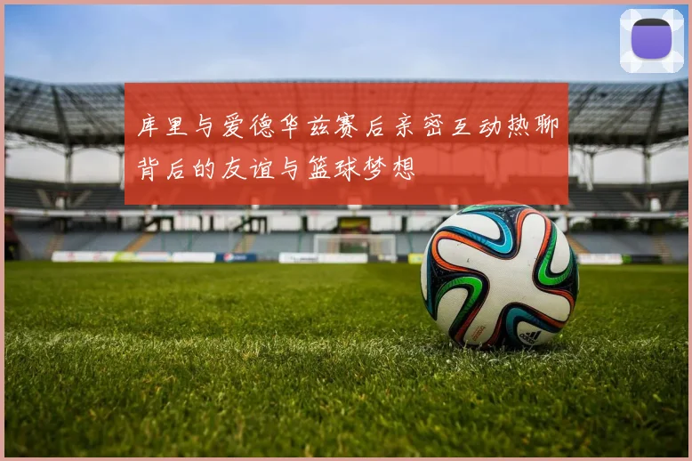 库里与爱德华兹赛后亲密互动热聊背后的友谊与篮球梦想