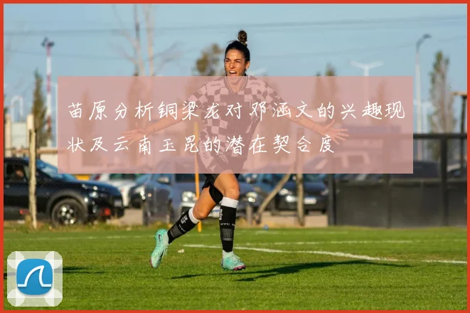 苗原分析铜梁龙对邓涵文的兴趣现状及云南玉昆的潜在契合度