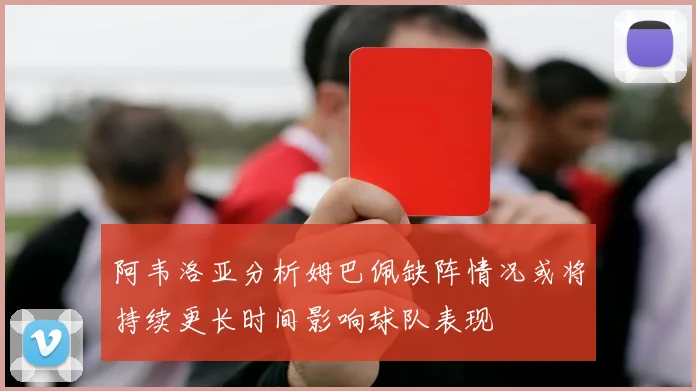 阿韦洛亚分析姆巴佩缺阵情况或将持续更长时间影响球队表现