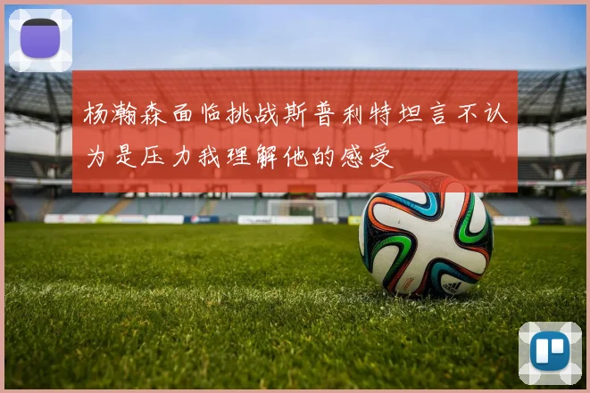杨瀚森面临挑战斯普利特坦言不认为是压力我理解他的感受