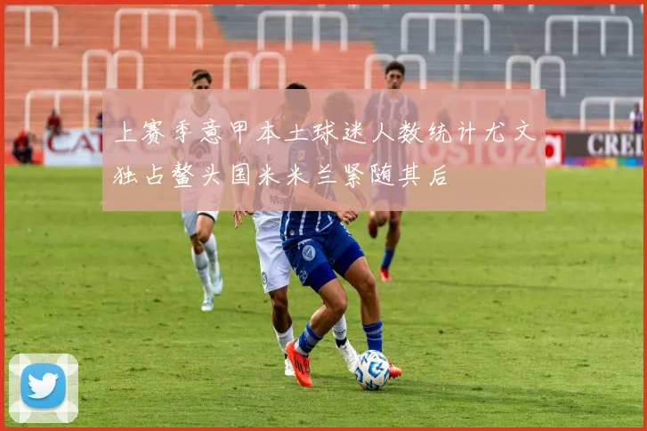 上赛季意甲本土球迷人数统计尤文独占鳌头国米米兰紧随其后