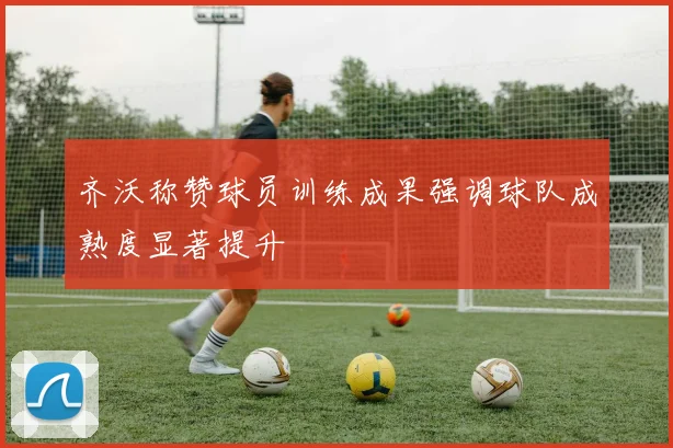 齐沃称赞球员训练成果强调球队成熟度显著提升