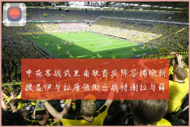 申花客战武里南联首发阵容揭晓新援盖伊与拉唐领衔出战特谢拉与薛庆浩同场竞技